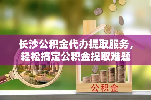 沛县长沙公积金代办提取服务，轻松搞定公积金提取难题