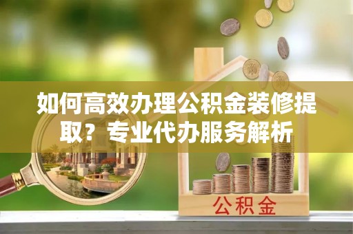 沛县如何高效办理公积金装修提取？专业代办服务解析